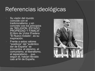 Referencias ideológicas
- Su visión del mundo
coincide con el
tradicionalismo, y en
concreto con los principios
de “RELIGIÓN, ESTADO,
PROPIEDAD Y FAMILIA”.
El libro de Víctor Pradera
“El Nuevo Estado”, es su
inspiración.
- Frente a estos valores
“positivos” del “auténtico
ser de España” se
encuentra: el ateísmo, el
comunismo, el liberalismo,
el separatismo… que,
según él, habían llevado
casi al fin de España.
 