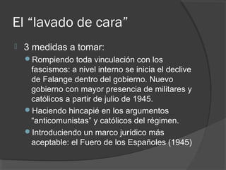 El “lavado de cara”
 3 medidas a tomar:
Rompiendo toda vinculación con los
fascismos: a nivel interno se inicia el declive
de Falange dentro del gobierno. Nuevo
gobierno con mayor presencia de militares y
católicos a partir de julio de 1945.
Haciendo hincapié en los argumentos
“anticomunistas” y católicos del régimen.
Introduciendo un marco jurídico más
aceptable: el Fuero de los Españoles (1945)
 
