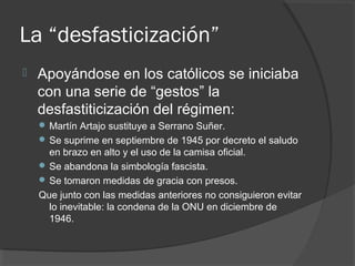 La “desfasticización”
 Apoyándose en los católicos se iniciaba
con una serie de “gestos” la
desfastiticización del régimen:
 Martín Artajo sustituye a Serrano Suñer.
 Se suprime en septiembre de 1945 por decreto el saludo
en brazo en alto y el uso de la camisa oficial.
 Se abandona la simbología fascista.
 Se tomaron medidas de gracia con presos.
Que junto con las medidas anteriores no consiguieron evitar
lo inevitable: la condena de la ONU en diciembre de
1946.
 