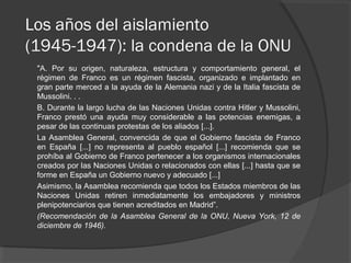 Los años del aislamiento
(1945-1947): la condena de la ONU
"A. Por su origen, naturaleza, estructura y comportamiento general, el
régimen de Franco es un régimen fascista, organizado e implantado en
gran parte merced a la ayuda de la Alemania nazi y de la Italia fascista de
Mussolini. . .
B. Durante la largo lucha de las Naciones Unidas contra Hitler y Mussolini,
Franco prestó una ayuda muy considerable a las potencias enemigas, a
pesar de las continuas protestas de los aliados [...].
La Asamblea General, convencida de que el Gobierno fascista de Franco
en España [...] no representa al pueblo español [...] recomienda que se
prohíba al Gobierno de Franco pertenecer a los organismos internacionales
creados por las Naciones Unidas o relacionados con ellas [...] hasta que se
forme en España un Gobierno nuevo y adecuado [...]
Asimismo, la Asamblea recomienda que todos los Estados miembros de las
Naciones Unidas retiren inmediatamente los embajadores y ministros
plenipotenciarios que tienen acreditados en Madrid”.
(Recomendación de la Asamblea General de la ONU, Nueva York, 12 de
diciembre de 1946).
 