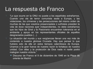 La respuesta de Franco
 “Lo que ocurre en la ONU no puede a los españoles extrañarnos.
Cuando una ola de terror comunista asola a Europa, y las
violaciones, los crímenes y las persecuciones del mismo orden de
muchas de las que vosotros presenciasteis o sufristeis presiden la
vida de doce naciones ayer independientes, no debe extrañarnos
que los hijos de Giral y la Pasionaria encuentren tolerancia en el
ambiente y apoyo en los representantes oficiales de aquellos
desgraciados pueblos (…)
 La situación del mundo y sus vergüenzas llenan una vez más de
contenido a nuestra gloriosa Cruzada. Hay que pensar lo que
hubiera sido de ella en estos tiempos calamitosos de Europa.
Unamos a la gran fuerza de nuestra razón la fortaleza de nuestra
unidad. Con ellas y la protección de Dios nada ni nadie podrá
malograr nuestra victoria.”
 Discurso de Franco el 9 de diciembre de 1946 en la Plaza de
oriente de Madrid
 