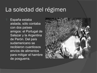 La soledad del régimen
 España estaba
aislada, sólo contaba
con dos países
amigos: el Portugal de
Salazar y la Argentina
de Perón. Del país
sudamericano se
recibieron cuantiosos
envíos de alimentos
para mitigar el hambre
de posguerra.
 