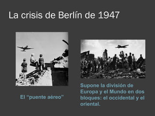 La crisis de Berlín de 1947
El “puente aéreo”
Supone la división de 
Europa y el Mundo en dos 
bloques: el occidental y el 
oriental.
 