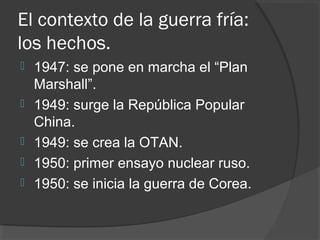 El contexto de la guerra fría:
los hechos.
 1947: se pone en marcha el “Plan
Marshall”.
 1949: surge la República Popular
China.
 1949: se crea la OTAN.
 1950: primer ensayo nuclear ruso.
 1950: se inicia la guerra de Corea.
 