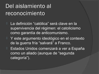 Del aislamiento al
reconocimiento
 La definición “católica” será clave en la
supervivencia del régimen: el catolicismo
como garantía de anticomunismo.
 Y este argumento ideológico en el contexto
de la guerra fría “salvará” a Franco.
 Estados Unidos comenzará a ver a España
como un aliado (aunque de “segunda
categoría”).
 