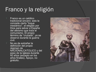 Franco y la religión
 Franco es un católico
tradicional sincero: esto le
concede cierto “toque
mesiánico”, el elegido por
Dios para salvar a España
del ateísmo que traía el
comunismo. El propio
término de “cruzada”, ya se
observó durante la guerra
civil.
 No es de extrañar la
definición del propio
régimen de
NACIONALCATOLICO y del
peso de la Iglesia durante
40 años (excepto en los
años finales). Apoyo, no
gratuito.
 