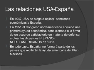 Las relaciones USA-España
 En 1947 USA se niega a aplicar sanciones
económicas a España.
 En 1951 el Congreso norteamericano aprueba una
primera ayuda económica, condicionada a la firma
de un acuerdo satisfactorio en materia de defensa
mutua: los Acuerdos HISPANO-
NORTEAMERICANOS de 1953.
 En todo caso, España, no formará parte de los
países que recibirán la ayuda americana del Plan
Marshall.
 