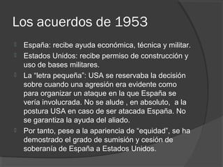 Los acuerdos de 1953
 España: recibe ayuda económica, técnica y militar.
 Estados Unidos: recibe permiso de construcción y
uso de bases militares.
 La “letra pequeña”: USA se reservaba la decisión
sobre cuando una agresión era evidente como
para organizar un ataque en la que España se
vería involucrada. No se alude , en absoluto, a la
postura USA en caso de ser atacada España. No
se garantiza la ayuda del aliado.
 Por tanto, pese a la apariencia de “equidad”, se ha
demostrado el grado de sumisión y cesión de
soberanía de España a Estados Unidos.
 
