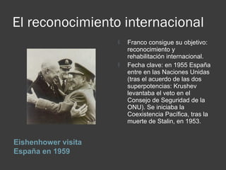 El reconocimiento internacional
Eishenhower visita
España en 1959
 Franco consigue su objetivo:
reconocimiento y
rehabilitación internacional.
 Fecha clave: en 1955 España
entre en las Naciones Unidas
(tras el acuerdo de las dos
superpotencias: Krushev
levantaba el veto en el
Consejo de Seguridad de la
ONU). Se iniciaba la
Coexistencia Pacífica, tras la
muerte de Stalin, en 1953.
 