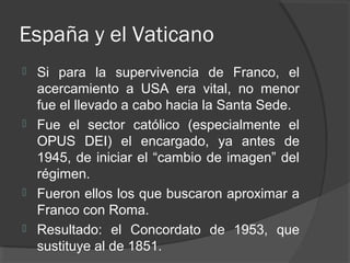 España y el Vaticano
 Si para la supervivencia de Franco, el
acercamiento a USA era vital, no menor
fue el llevado a cabo hacia la Santa Sede.
 Fue el sector católico (especialmente el
OPUS DEI) el encargado, ya antes de
1945, de iniciar el “cambio de imagen” del
régimen.
 Fueron ellos los que buscaron aproximar a
Franco con Roma.
 Resultado: el Concordato de 1953, que
sustituye al de 1851.
 