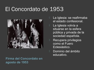 El Concordato de 1953
Firma del Concordato en
agosto de 1953
 La Iglesia: se reafirmaba
el estado confesional.
 La Iglesia volvía a
situarse en la esfera
pública y privada de la
sociedad española.
 Recupera privilegios
como el Fuero
Eclesiástico.
 Dominio del ámbito
educativo.
 
