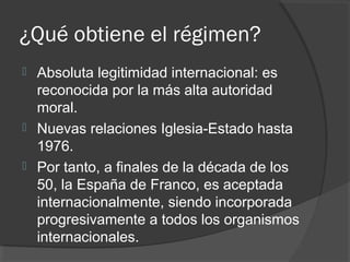 ¿Qué obtiene el régimen?
 Absoluta legitimidad internacional: es
reconocida por la más alta autoridad
moral.
 Nuevas relaciones Iglesia-Estado hasta
1976.
 Por tanto, a finales de la década de los
50, la España de Franco, es aceptada
internacionalmente, siendo incorporada
progresivamente a todos los organismos
internacionales.
 