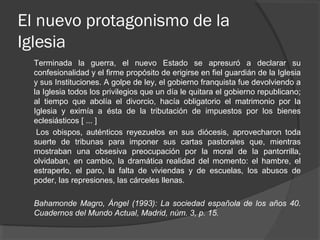 El nuevo protagonismo de la
Iglesia
Terminada la guerra, el nuevo Estado se apresuró a declarar su
confesionalidad y el firme propósito de erigirse en fiel guardián de la Iglesia
y sus Instituciones. A golpe de ley, el gobierno franquista fue devolviendo a
la Iglesia todos los privilegios que un día le quitara el gobierno republicano;
al tiempo que abolía el divorcio, hacía obligatorio el matrimonio por la
Iglesia y eximía a ésta de la tributación de impuestos por los bienes
eclesiásticos [ ... ]
Los obispos, auténticos reyezuelos en sus diócesis, aprovecharon toda
suerte de tribunas para imponer sus cartas pastorales que, mientras
mostraban una obsesiva preocupación por la moral de la pantorrilla,
olvidaban, en cambio, la dramática realidad del momento: el hambre, el
estraperlo, el paro, la falta de viviendas y de escuelas, los abusos de
poder, las represiones, las cárceles llenas.
Bahamonde Magro, Ángel (1993): La sociedad española de los años 40.
Cuadernos del Mundo Actual, Madrid, núm. 3, p. 15.
 
