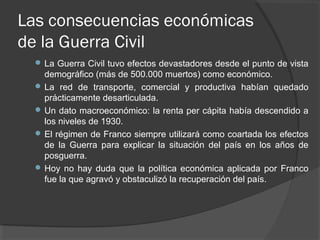 Las consecuencias económicas
de la Guerra Civil
 La Guerra Civil tuvo efectos devastadores desde el punto de vista
demográfico (más de 500.000 muertos) como económico.
 La red de transporte, comercial y productiva habían quedado
prácticamente desarticulada.
 Un dato macroeconómico: la renta per cápita había descendido a
los niveles de 1930.
 El régimen de Franco siempre utilizará como coartada los efectos
de la Guerra para explicar la situación del país en los años de
posguerra.
 Hoy no hay duda que la política económica aplicada por Franco
fue la que agravó y obstaculizó la recuperación del país.
 