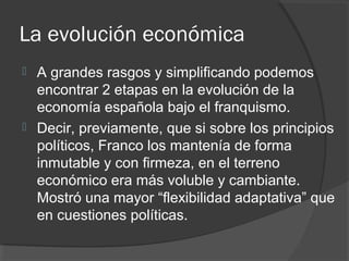 La evolución económica
 A grandes rasgos y simplificando podemos
encontrar 2 etapas en la evolución de la
economía española bajo el franquismo.
 Decir, previamente, que si sobre los principios
políticos, Franco los mantenía de forma
inmutable y con firmeza, en el terreno
económico era más voluble y cambiante.
Mostró una mayor “flexibilidad adaptativa” que
en cuestiones políticas.
 