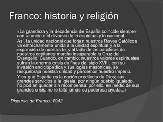 Franco: historia y religión
«La grandeza y la decadencia de España coincide siempre
con la unión o el divorcio de lo espiritual y lo nacional.
Así, la unidad nacional que forjan nuestros Reyes Católicos
va estrechamente unida a la unidad espiritual y a la
expansión de nuestra fe, y al lado de las banderas de
nuestros capitanes marcha inseparable la Cruz del
Evangelio. Cuando, en cambio, nuestros valores espirituales
sufren la enorme crisis de fines del siglo XVIII, con su
invasión enciclopédica y sus logias masónicas, se
resquebraja nuestra unidad y perdemos nuestro Imperio.
Y es que España es la nación predilecta de Dios; sus
grandes servicios a la Iglesia, por ningún pueblo igualado,
no podían quedar sin recompensa; por ello, en medio de sus
grandes crisis, no le faltó jamás su poderosa ayuda...»
Discurso de Franco, 1942
 