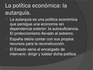La política económica: la
autarquía.
 La autarquía es una política económica
que persigue una economía sin
dependencia exterior: la autosuficiencia.
El proteccionismo llevado al extremo.
 España debía contar con sus propios
recursos para la reconstrucción.
 El Estado sería el encargado de
intervenir, dirigir y tutelar dicha política.
 