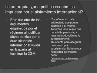 La autarquía, ¿una política económica
impuesta por el aislamiento internacional?
 Este fue otro de los
argumentos
esgrimidos por el
régimen al justificar
dicha política por la
dura situación
internacional vivida
en España al
terminar la 2GM.
 “España es un país
privilegiado que puede
bastarse a sí mismo.
Tenemos todo lo que nos
hace falta para vivir, y
nuestra producción es lo
suficientemente
abundante para asegurar
nuestra propia
subsistencia. No tenemos
necesidad de importar
nada”.
 Declaraciones de Franco en
1939.
 
