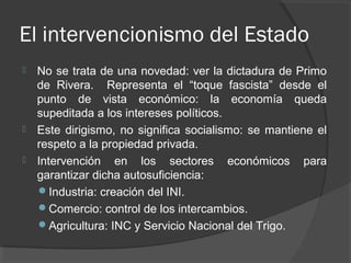 El intervencionismo del Estado
 No se trata de una novedad: ver la dictadura de Primo
de Rivera. Representa el “toque fascista” desde el
punto de vista económico: la economía queda
supeditada a los intereses políticos.
 Este dirigismo, no significa socialismo: se mantiene el
respeto a la propiedad privada.
 Intervención en los sectores económicos para
garantizar dicha autosuficiencia:
Industria: creación del INI.
Comercio: control de los intercambios.
Agricultura: INC y Servicio Nacional del Trigo.
 