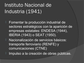 Instituto Nacional de
Industria (1941)
 Fomentar la producción industrial de
sectores estratégicos con la aparición de
empresas estatales: ENDESA (1944),
IBERIA (1943) o SEAT (1950).
 Nacionalización de servicios básicos:
transporte ferroviario (RENFE) y
comunicaciones (CTNE)
 Impulso a la creación de obras públicas.
 