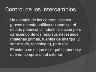 Control de los intercambios
 Un ejemplo de las contradicciones
graves de esta política económica: el
estado potencia la industrialización pero
careciendo de los recursos necesarios
(materias primas, fuentes de energía, y
sobre todo, tecnología), para ello.
 El estado es el que dice qué se puede y
qué no comprar en el exterior.
 