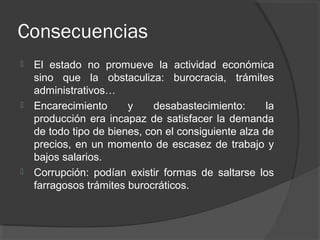 Consecuencias
 El estado no promueve la actividad económica
sino que la obstaculiza: burocracia, trámites
administrativos…
 Encarecimiento y desabastecimiento: la
producción era incapaz de satisfacer la demanda
de todo tipo de bienes, con el consiguiente alza de
precios, en un momento de escasez de trabajo y
bajos salarios.
 Corrupción: podían existir formas de saltarse los
farragosos trámites burocráticos.
 