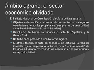 Ámbito agrario: el sector
económico olvidado
 El Instituto Nacional de Colonización dirigía la política agraria.
 Objetivo: colonización y roturación de nuevas tierras, entregadas
voluntariamente por los propietarios (siempre las de peor calidad
a cambio del dinero de la administración).
 Devolución de tierras confiscadas durante la República y la
Guerra Civil.
 No hubo nada parecido a una Reforma Agraria
 El atraso técnico, la falta de abonos… en definitiva la falta de
inversión (¿qué empresario lo haría?) y la “pertinaz sequía” de
los años 40, acabó provocando un descenso en la producción y
de la productividad.
 