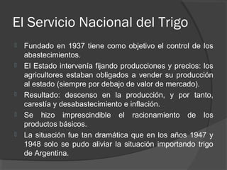 El Servicio Nacional del Trigo
 Fundado en 1937 tiene como objetivo el control de los
abastecimientos.
 El Estado intervenía fijando producciones y precios: los
agricultores estaban obligados a vender su producción
al estado (siempre por debajo de valor de mercado).
 Resultado: descenso en la producción, y por tanto,
carestía y desabastecimiento e inflación.
 Se hizo imprescindible el racionamiento de los
productos básicos.
 La situación fue tan dramática que en los años 1947 y
1948 solo se pudo aliviar la situación importando trigo
de Argentina.
 