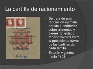 La cartilla de racionamiento
 Se trata de una
regulación ejercida
por las autoridades
sobre alimentos y
bienes. El estado
reparte víveres entre
la población a través
de las cartillas de
cada familia.
 Estarán vigentes
hasta 1952.
 
