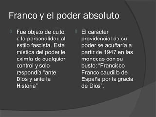 Franco y el poder absoluto
 Fue objeto de culto
a la personalidad al
estilo fascista. Esta
mística del poder le
eximía de cualquier
control y solo
respondía “ante
Dios y ante la
Historia”
 El carácter
providencial de su
poder se acuñaría a
partir de 1947 en las
monedas con su
busto: “Francisco
Franco caudillo de
España por la gracia
de Dios”.
 