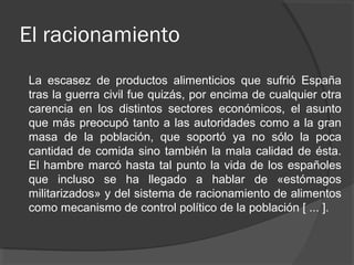 El racionamiento
La escasez de productos alimenticios que sufrió España
tras la guerra civil fue quizás, por encima de cualquier otra
carencia en los distintos sectores económicos, el asunto
que más preocupó tanto a las autoridades como a la gran
masa de la población, que soportó ya no sólo la poca
cantidad de comida sino también la mala calidad de ésta.
El hambre marcó hasta tal punto la vida de los españoles
que incluso se ha llegado a hablar de «estómagos
militarizados» y del sistema de racionamiento de alimentos
como mecanismo de control político de la población [ ... ].
 