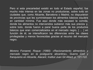 Pero si esta precariedad existió en todo el Estado español, fue
mucho más intensa en las zonas no productoras, sobre todo en
ciudades que, como Alicante, Barcelona o Madrid, no dispusieron
de provincias que les suministrasen los alimentos básicos siquiera
en cantidad mínima. Fue aquí donde más escaseó la comida,
donde los alimentos no intervenidos subieron más sus precios y,
sobre todo, donde fueron a parar buena parte de los productos
básicos que eran comercializados en el mercado negro, [ ... ] en
función de él, se intensificaron las diferencias entre las clases
privilegiadas y menos favorecidas gracias al recurso del mercado
negro.
Moreno Fonseret, Roque: (1990): «Racionamiento alimenticio y
mercado negro en la postguerra alicantina», Guerra Civil y
franquismo en Alicante, Alacant, Institut Juan Gil Albert, p. 121 122.‑
 