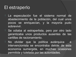 El estraperlo
 La especulación fue el sistema normal de
abastecimiento de la población, del cual unos
pocos se enriquecían, y la mayoría pudo
sobrevivir.
 Se odiaba al estraperlista, pero por otro lado
garantizaba unos productos ausentes de las
cartillas de racionamiento.
 No olvidar que la política autárquica e
intervencionista se encontraba detrás de esta
economía sumergida, en muchas ocasiones
permitida y tutelada por las autoridades.
 
