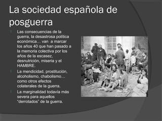 La sociedad española de
posguerra
 Las consecuencias de la
guerra, la desastrosa política
económica… van a marcar
los años 40 que han pasado a
la memoria colectiva por los
años de la escasez,
desnutrición, miseria y el
HAMBRE.
 La mendicidad, prostitución,
alcoholismo, chabolismo…
como otros efectos
colaterales de la guerra.
 La marginalidad todavía más
severa para aquellos
“derrotados” de la guerra.
 