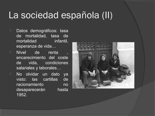 La sociedad española (II)
 Datos demográficos: tasa
de mortalidad, tasa de
mortalidad infantil,
esperanza de vida…
 Nivel de renta ,
encarecimiento del coste
de vida, condiciones
salariales y laborales…
 No olvidar un dato ya
visto: las cartillas de
racionamiento no
desaparecerán hasta
1952.
 