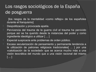 Los rasgos sociológicos de la España
de posguerra
[los rasgos de la mentalidad «como reflejo» de los españoles
durante el franquismo]
 Despolitización y provocada apatía.
 Pervivencia del trauma de la guerra civil el trauma ha pervivido
porque así se ha querido desde la instancias del poder y como
ingrediente ideológico a utilizar [ ... ]
 Especial suspicacia ante problemas de orden público.
 Escasa secularización de pensamiento y permanente tendencia a
la utilización de patrones religiosos tradicionales[ ... ] por una
«catolización de la sociedad» que se acerca mucho más a una
visión teocrática del mundo que a una visión racional del mismo
[ ... ]
 