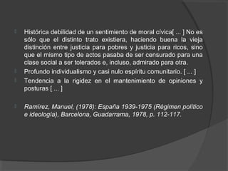  Histórica debilidad de un sentimiento de moral cívica[ ... ] No es
sólo que el distinto trato existiera, haciendo buena la vieja
distinción entre justicia para pobres y justicia para ricos, sino
que el mismo tipo de actos pasaba de ser censurado para una
clase social a ser tolerados e, incluso, admirado para otra.
 Profundo individualismo y casi nulo espíritu comunitario. [ ... ]
 Tendencia a la rigidez en el mantenimiento de opiniones y
posturas [ ... ]
 Ramírez, Manuel, (1978): España 1939 1975 (Régimen político‑
e ideología), Barcelona, Guadarrama, 1978, p. 112 117.‑
 