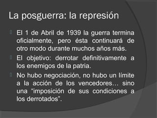 La posguerra: la represión
 El 1 de Abril de 1939 la guerra termina
oficialmente, pero ésta continuará de
otro modo durante muchos años más.
 El objetivo: derrotar definitivamente a
los enemigos de la patria.
 No hubo negociación, no hubo un límite
a la acción de los vencedores… sino
una “imposición de sus condiciones a
los derrotados”.
 