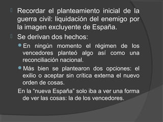  Recordar el planteamiento inicial de la
guerra civil: liquidación del enemigo por
la imagen excluyente de España.
 Se derivan dos hechos:
En ningún momento el régimen de los
vencedores planteó algo así como una
reconciliación nacional.
Más bien se plantearon dos opciones: el
exilio o aceptar sin crítica externa el nuevo
orden de cosas.
En la “nueva España” solo iba a ver una forma
de ver las cosas: la de los vencedores.
 