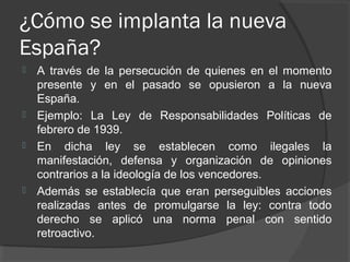 ¿Cómo se implanta la nueva
España?
 A través de la persecución de quienes en el momento
presente y en el pasado se opusieron a la nueva
España.
 Ejemplo: La Ley de Responsabilidades Políticas de
febrero de 1939.
 En dicha ley se establecen como ilegales la
manifestación, defensa y organización de opiniones
contrarios a la ideología de los vencedores.
 Además se establecía que eran perseguibles acciones
realizadas antes de promulgarse la ley: contra todo
derecho se aplicó una norma penal con sentido
retroactivo.
 