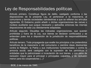 Ley de Responsabilidades políticas
Artículo primero. Constituye figura de delito, castigado conforme o las
disposiciones de la presente Ley, el pertenecer a la masonería, al
comunismo y demás sociedades clandestinas a que se refieren los artículos
siguientes. El Gobierno podrá añadir o dichas organizaciones las ramas o
núcleos auxiliares que juzgue necesario y aplicarles entonces las mismas
disposiciones de esta Ley debidamente adaptadas.
Artículo segundo. Disueltas las indicadas organizaciones, que quedan
prohibidas y fuera de la Ley, sus bienes se declaran confiscados y se
entienden pues tos a disposición de la jurisdicción de responsabilidades
políticas.
Artículo tercero. Toda propaganda que exalte los principios o los pretendidos
beneficios de la masonería o del comunismo o siembre ideas disolventes
contra la Religión, la Patria y sus instituciones fundamentales y contra la
armonía social, será castigada con la supresión de los periódicos o
entidades que la patrocinasen e incautación de sus bienes, y con pena de
reclusión mayor para el principal o principales culpables, y de reclusión
menor para los cooperadores (...)”
BOE, 2 de marzo de 1940.
 