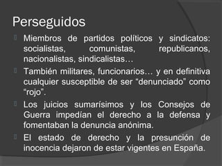 Perseguidos
 Miembros de partidos políticos y sindicatos:
socialistas, comunistas, republicanos,
nacionalistas, sindicalistas…
 También militares, funcionarios… y en definitiva
cualquier susceptible de ser “denunciado” como
“rojo”.
 Los juicios sumarísimos y los Consejos de
Guerra impedían el derecho a la defensa y
fomentaban la denuncia anónima.
 El estado de derecho y la presunción de
inocencia dejaron de estar vigentes en España.
 