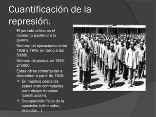 Cuantificación de la
represión.
 El período crítico es el
momento posterior a la
guerra.
 Número de ejecuciones entre
1939 a 1945: en torno a las
50000.
 Número de presos en 1939:
275000.
 Estas cifras comenzaran a
descender a partir de 1945:
 En muchos casos las
penas eran conmutadas
por trabajos forzosos
(construcción).
 Desaparición física de la
oposición (eliminados,
exiliados…)
 