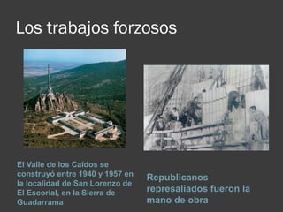 Los trabajos forzosos
El Valle de los Caídos se
construyó entre 1940 y 1957 en
la localidad de San Lorenzo de
El Escorial, en la Sierra de
Guadarrama
Republicanos
represaliados fueron la
mano de obra
 