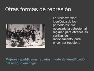 Otras formas de represión
Mujeres republicanas rapadas: modo de identificación
del antiguo enemigo
 La “reconversión”
ideológica de los
perdedores: era
necesaria la adhesión al
régimen para obtener las
cartillas de
racionamiento, para
encontrar trabajo…
 
