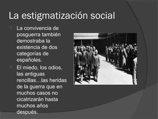 La estigmatización social
 La convivencia de
posguerra también
demostraba la
existencia de dos
categorías de
españoles.
 El miedo, los odios,
las antiguas
rencillas…las heridas
de la guerra que en
muchos casos no
cicatrizarán hasta
muchos años
después.
 