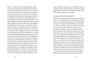 [ 30 ] [ 31 ]
lógica”. De esta forma ya no son palos pintados tirados
en el piso, sino “representación del caos que ha vivido la
artista”. La obra adquiere esa dimensión con un texto, pero
esto solo les sucede a las obras sin realización, sin técnica
y sin talento de este falso arte. El curador está consciente
de la dependencia del artista, de la fractura que la obra vive
sin su amparo. Y lo explota. Él es dueño de las obras. Es
un fenómeno que sucede tanto en las bienales como en los
museos y galerías. Los artistas obedientes, sumisos y sin di-
sentir se apegan a lo que el curador ordene. Esta obedien-
cia significa poco; la obra siempre es irrelevante, la obra
puede ser lo que sea, es al final una excusa, un trámite para
que el curador ejerza su poder de demiurgo y con retórica
convierta esos objetos en algo que no son. En el montaje de
la obra, el discurso del curador se materializa y es su alarde
conceptual y megalómano el que decide entregar una sala
de cincuenta metros cuadrados a una cáscara de plátano en
el piso o a unas tapas de envases de yogur en la pared (Ga-
briel Orozco en el MoMA). Hace que la obra se comporte
en el espacio como él decida, porque la obra carece de un
valor demostrable fuera de la curaduría: es basura o cosas
cotidianas, pero la transubstanciación que inicia con la
elección del objeto es un milagro que consagra el curador.
El artista sobra hasta en el montaje; si la visión general de
la obra es del curador, y el montaje responde a esa visión,
el artista no es importante, ni siquiera necesario. Puede
dejar sus objetos y regresar para ver el resultado el día de la
exposición. Esto le otorga al curador el poder sobre la obra,
el significado y el espacio. El artista deja de trabajar para la
obra y empieza a hacerlo para el curador.
el dogma de “todos son artistas”
De todos los dogmatismos que han impuesto para destruir
el arte, este es el más pernicioso. Democratizar la creación
artística, como pedía Beuys, democratizó la mediocridad y
la convirtió en el signo de identidad del arte contemporá-
neo. Ni todo el mundo es artista, ni estudiar en una escuela
nos convierte en artistas. El arte no es infuso, el arte es
el resultado de trabajar y dedicarse, de emplear miles de
horas en aprender y formar el propio talento. Somos sensi-
bles al arte, pero de ahí a ser artistas y crear arte media un
abismo. Este dogma partió de la idea destructiva de acabar
con la figura del genio y tiene una lógica, porque, como ya
hemos visto, los genios –o por lo menos los artistas con ta-
lento y con creación real– no necesitan a los curadores. Sin
embargo, sus consecuencias se sienten en un campo muy
distinto. El genio no es un mito. La educación forma a los
genios. El talento es una parte, pero la formación rigurosa
y el trabajo sistemático hacen que los estándares de resul-
tados sean más altos y por consecuencia el nivel artístico
sea cada vez mejor. Hemos tenido y tenemos aún grandes
talentos que se pueden llamar geniales: ¿cuál es la inten-
 