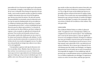 [ 36 ] [ 37 ]
paternalista de la no frustración impide que la obra pueda
ser examinada, corregida y, como debería ser en la mayoría
de los casos, rechazada. Estas formas de expresión son una
moda, y una escuela no puede sacrificar un plan de estudios
completo únicamente para estar al nivel de las galerías
que ofertan estas obras de antiarte. Ha sido una enorme
irresponsabilidad y un atentado contra la educación artís-
tica que las materias fundamentales de las artes plásticas
se redujeran al mínimo para dedicar más horas a enseñar
“conceptualización de obra”, es decir, la habilidad de hacer
discursos para los objetos que producen. La obsesión de
este antiarte por las obras efímeras, por hacer trabajos de
exponer y tirar, no puede ser aplicada en la formación de
personas. Esta escuela está formando artistas de usar y
tirar, porque cuando tales modas pasen no van a tener en
las manos una formación sólida para salir adelante. La edu-
cación es una decisión existencial, es un proyecto de vida y
la dirección de esta escuela está jugando con eso. Los alum-
nos están perdiendo un tiempo muy valioso en sus vidas y
se les está engañando.
Conceptualizar y generar todo tipo de discursos retó-
ricos no produce obras. Mandar a hacer las obras no nos
hace artistas. Las ocurrencias no son arte. Desde la dis-
tancia que me da ser espectadora de este fenómeno puedo
apreciar el daño que se hace al arte, la desilusión que vive el
público ante estas obras; pero lo que más me indigna es ver
que ustedes reciben una educación sumisa al mercado, una
educación que frustra al talentoso y entusiasma al medio-
cre. Eso es algo de lo que un día tendrán que hacerse res-
ponsables quienes tomaron la decisión de cambiar el plan
de estudios. Esta escuela tiene una responsabilidad social y
humanística que están pervirtiendo en nombre del dogma-
tismo de una ideología. La utopía se ha consumado: todos
son artistas, el abismo de la estulticia se abre infinito. Hay
sitio para todos.
conclusión
Dice el filósofo Michel Onfray en su libro La fuerza de
existir: “Las galerías de arte contemporáneo exhiben con
complacencia las taras de nuestra época”. Este mal llamado
arte es una tara de nuestra época y, como tal, significa un
retroceso en la inteligencia humana. El desprecio endémico
que tiene por la belleza, la persecución que ha montado en
contra del talento, el menosprecio por las técnicas y el tra-
bajo manual, están reduciendo el arte a una deficiencia de
nuestra civilización. No es inocuo que se demerite la crea-
ción humana para dar cabida a una ideología y sus dogmas,
permitiendo un coto de poder que en otras circunstancias
sería imposible de imaginar. Es una realidad que miles de
personas que se autodenominan artistas no podrían hacerlo
si no se hubiera implantado esta ideología. La experiencia
estética no existe con estas obras, nada hay que apreciar,
 