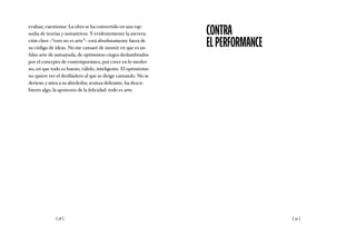 [ 38 ] [ 39 ]
evaluar, cuestionar. La obra se ha convertido en una rap-
sodia de teorías y sustantivos. Y evidentemente la asevera-
ción clave –“esto no es arte”– está absolutamente fuera de
su código de ideas. No me cansaré de insistir en que es un
falso arte de autoayuda, de optimistas ciegos deslumbrados
por el concepto de contemporáneo, por creer en lo moder-
no, en que todo es bueno, válido, inteligente. El optimismo
no quiere ver el desfiladero al que se dirige cantando. No se
detiene y mira a su alrededor, avanza delirante, ha descu-
bierto algo, la apoteosis de la felicidad: todo es arte.
CONTRA
ELPERFORMANCE
 
