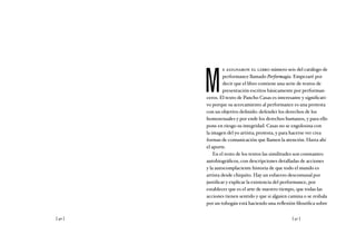[ 40 ] [ 41 ]
M
e asignaron el libro número seis del catálogo de
performance llamado Performagia. Empezaré por
decir que el libro contiene una serie de textos de
presentación escritos básicamente por performan-
ceros. El texto de Pancho Casas es interesante y significati-
vo porque su acercamiento al performance es una protesta
con un objetivo definido: defender los derechos de los
homosexuales y por ende los derechos humanos, y para ello
pone en riesgo su integridad. Casas no se engolosina con
la imagen del yo artista; protesta, y para hacerse ver crea
formas de comunicación que llamen la atención. Hasta ahí
el aporte.
En el resto de los textos las similitudes son constantes:
autobiográficos, con descripciones detalladas de acciones
y la autocomplaciente historia de que todo el mundo es
artista desde chiquito. Hay un esfuerzo descomunal por
justificar y explicar la existencia del performance, por
establecer que es el arte de nuestro tiempo, que todas las
acciones tienen sentido y que si alguien camina o se resbala
por un tobogán está haciendo una reflexión filosófica sobre
 